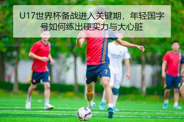 U17世界杯备战进入关键期，年轻国字号如何练出硬实力与大心脏